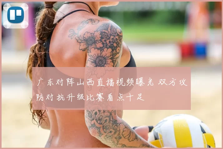 广东对阵山西直播视频曝光 双方攻防对抗升级比赛看点十足