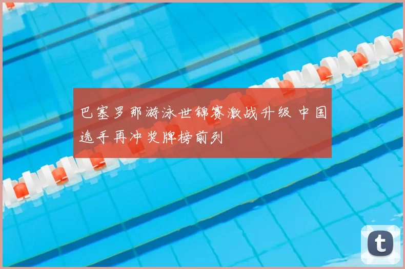 巴塞罗那游泳世锦赛激战升级 中国选手再冲奖牌榜前列