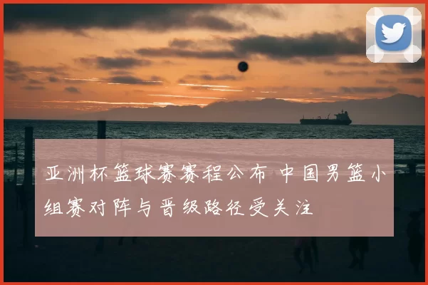 亚洲杯篮球赛赛程公布 中国男篮小组赛对阵与晋级路径受关注