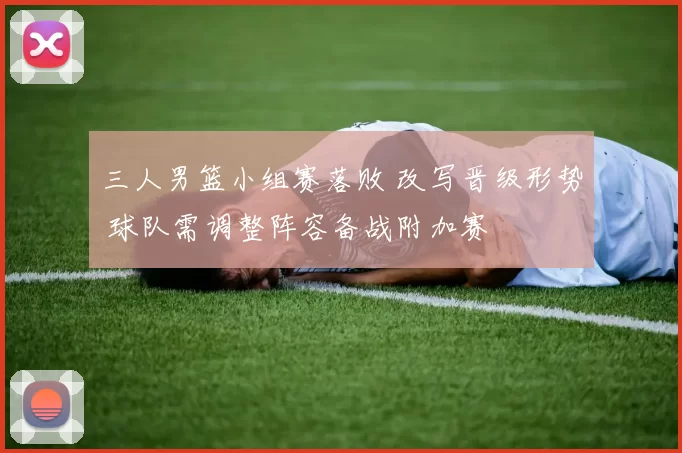 三人男篮小组赛落败 改写晋级形势 球队需调整阵容备战附加赛