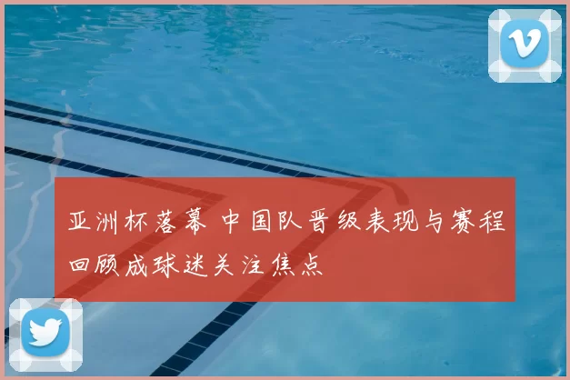 亚洲杯落幕 中国队晋级表现与赛程回顾成球迷关注焦点
