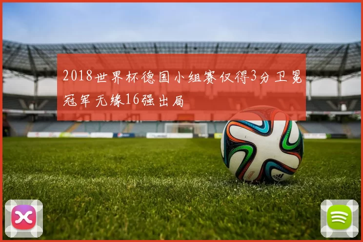 2018世界杯德国小组赛仅得3分卫冕冠军无缘16强出局