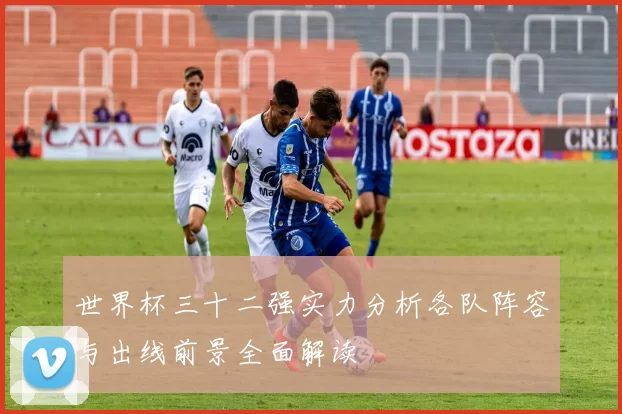 世界杯三十二强实力分析各队阵容与出线前景全面解读