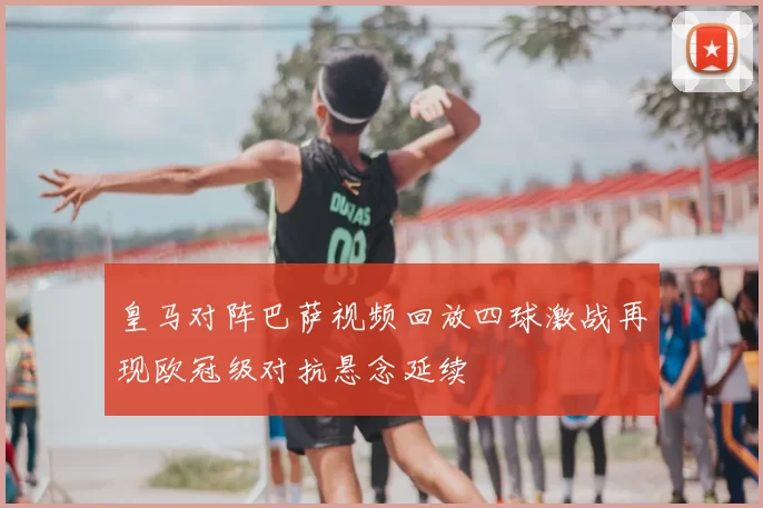 皇马对阵巴萨视频回放四球激战再现欧冠级对抗悬念延续