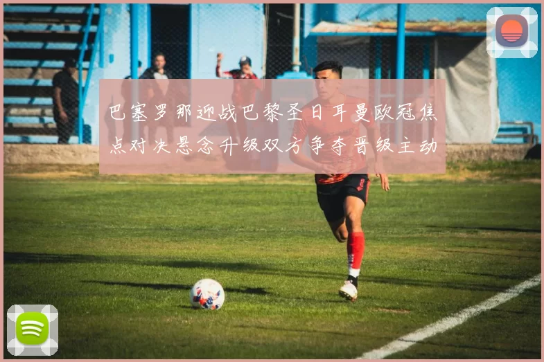 巴塞罗那迎战巴黎圣日耳曼欧冠焦点对决悬念升级双方争夺晋级主动权