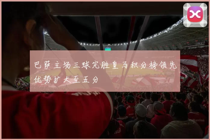 巴萨主场三球完胜皇马积分榜领先优势扩大至五分