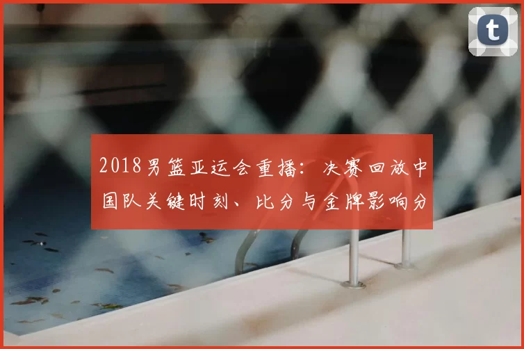 2018男篮亚运会重播：决赛回放中国队关键时刻、比分与金牌影响分析