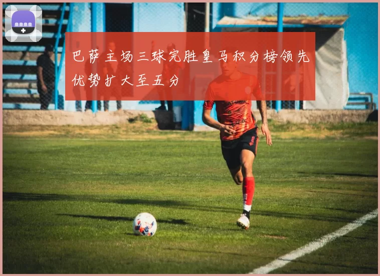 巴萨主场三球完胜皇马积分榜领先优势扩大至五分