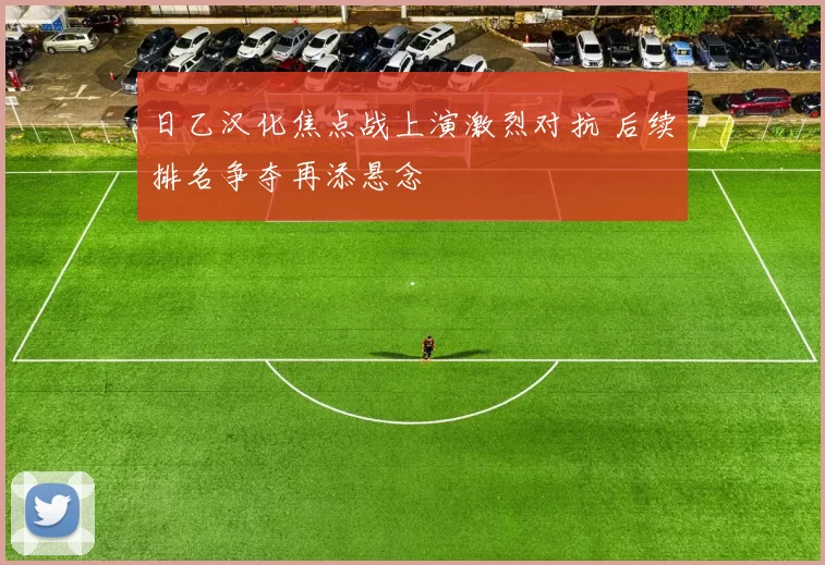 日乙汉化焦点战上演激烈对抗 后续排名争夺再添悬念