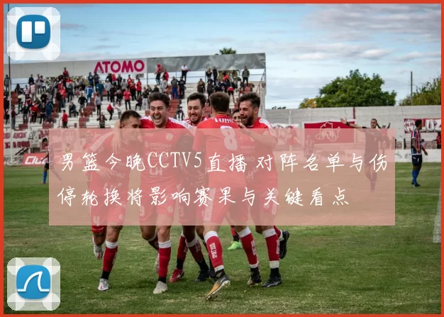 男篮今晚CCTV5直播 对阵名单与伤停轮换将影响赛果与关键看点