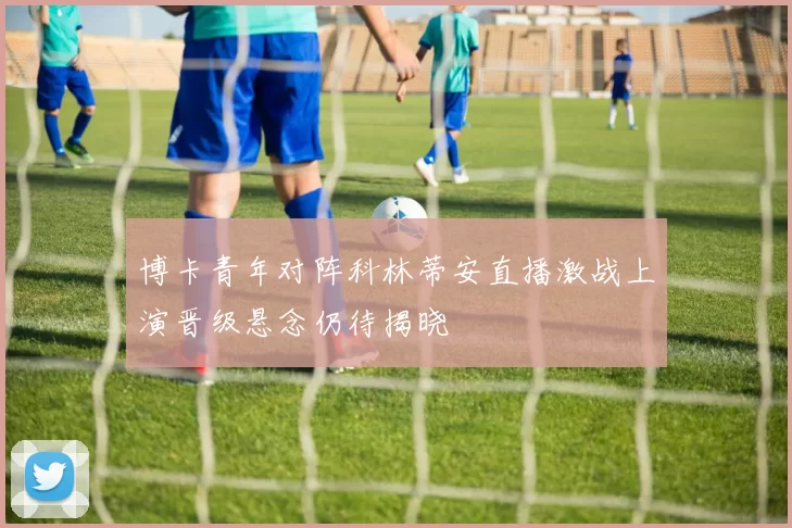 博卡青年对阵科林蒂安直播激战上演晋级悬念仍待揭晓