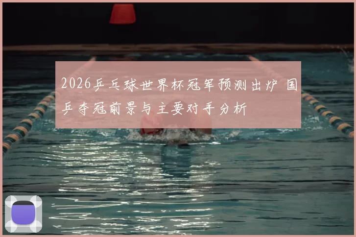 2026乒乓球世界杯冠军预测出炉 国乒夺冠前景与主要对手分析