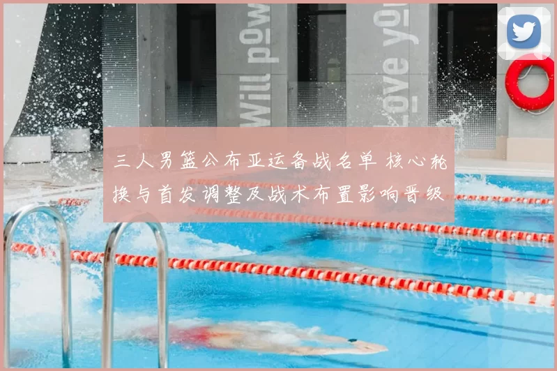 三人男篮公布亚运备战名单 核心轮换与首发调整及战术布置影响晋级前景