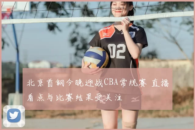 北京首钢今晚迎战CBA常规赛 直播看点与比赛结果受关注