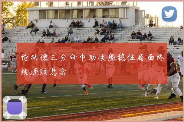 伦纳德三分命中助快船稳住局面终结连败悬念