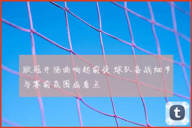 欧冠开场曲响起前夜 球队备战细节与赛前氛围成看点