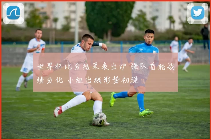 世界杯比分结果表出炉 强队首轮战绩分化 小组出线形势初现