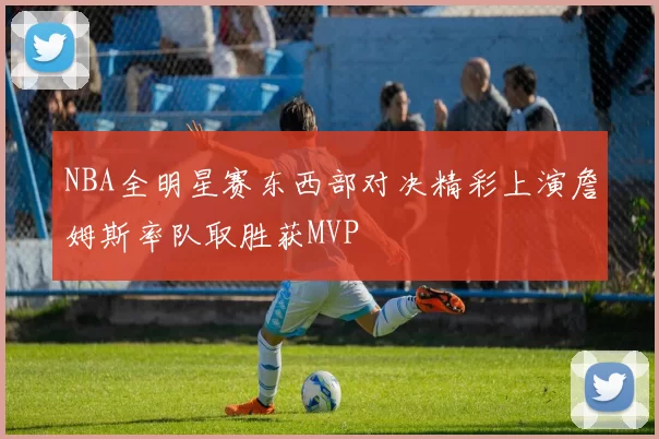 NBA全明星赛东西部对决精彩上演詹姆斯率队取胜获MVP