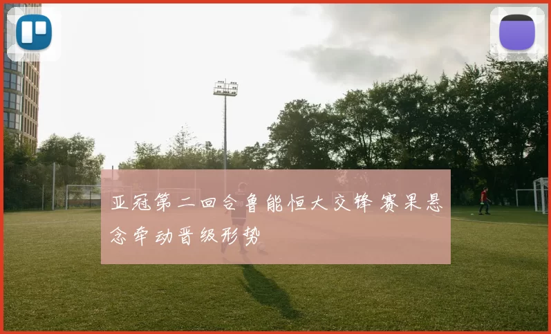 亚冠第二回合鲁能恒大交锋 赛果悬念牵动晋级形势