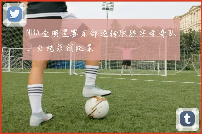 NBA全明星赛东部逆转取胜字母哥队三分绝杀创纪录