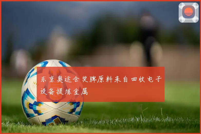 东京奥运会奖牌原料来自回收电子设备提炼金属