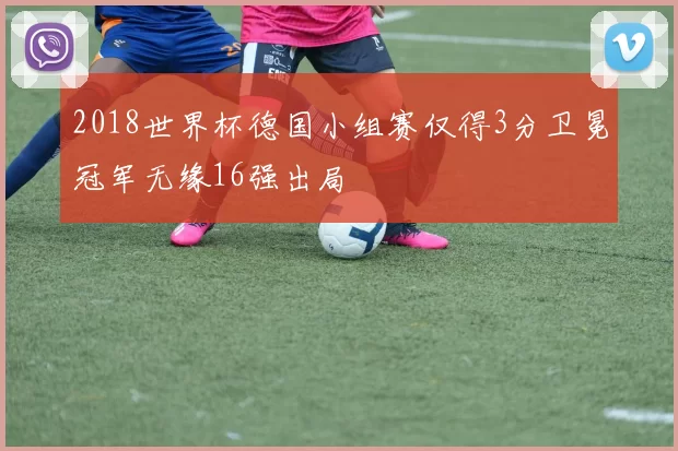 2018世界杯德国小组赛仅得3分卫冕冠军无缘16强出局
