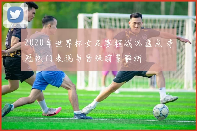 2020年世界杯女足赛程战况盘点 夺冠热门表现与晋级前景解析