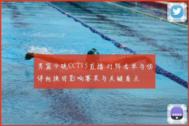 男篮今晚CCTV5直播 对阵名单与伤停轮换将影响赛果与关键看点