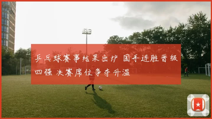 乒乓球赛事结果出炉 国手连胜晋级四强 决赛席位争夺升温