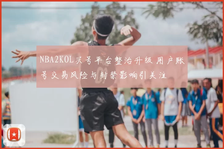 NBA2KOL买号平台整治升级 用户账号交易风险与封禁影响引关注