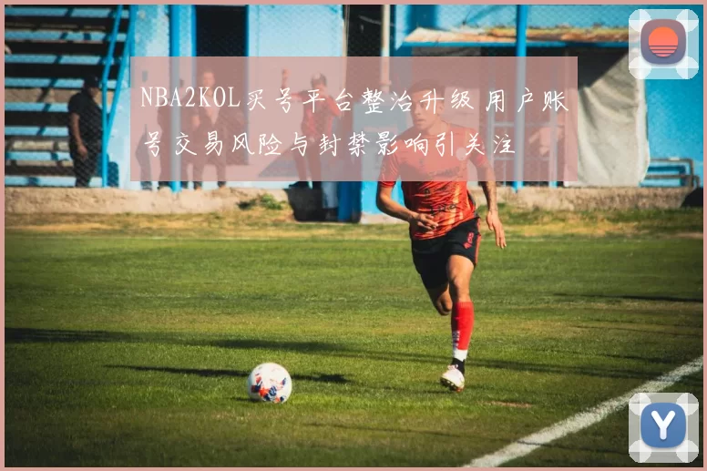 NBA2KOL买号平台整治升级 用户账号交易风险与封禁影响引关注