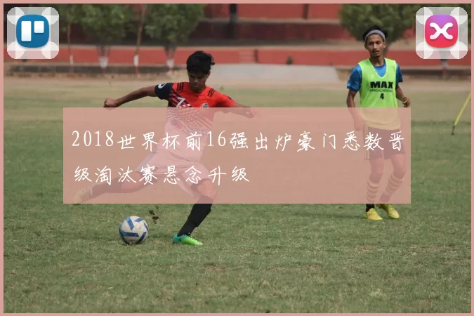 2018世界杯前16强出炉豪门悉数晋级淘汰赛悬念升级