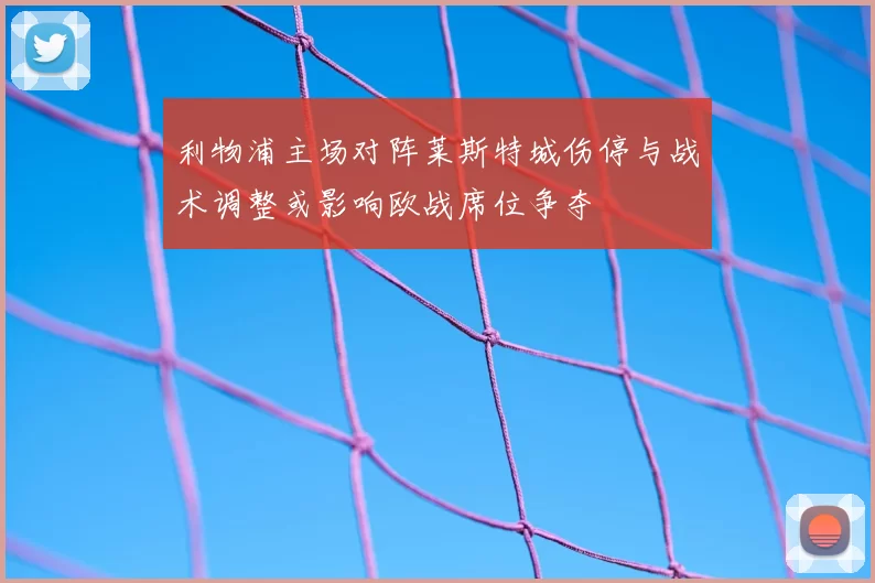 利物浦主场对阵莱斯特城伤停与战术调整或影响欧战席位争夺