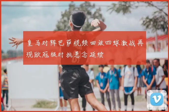 皇马对阵巴萨视频回放四球激战再现欧冠级对抗悬念延续