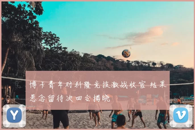 博卡青年对科隆竞技激战收官 结果悬念留待次回合揭晓