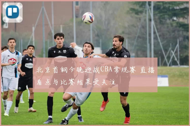 北京首钢今晚迎战CBA常规赛 直播看点与比赛结果受关注
