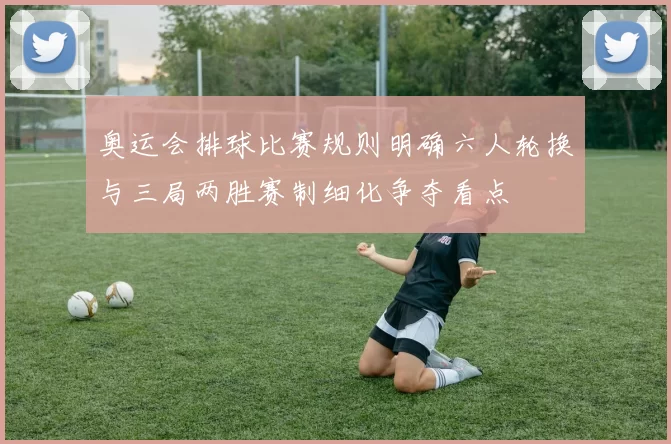 奥运会排球比赛规则明确六人轮换与三局两胜赛制细化争夺看点