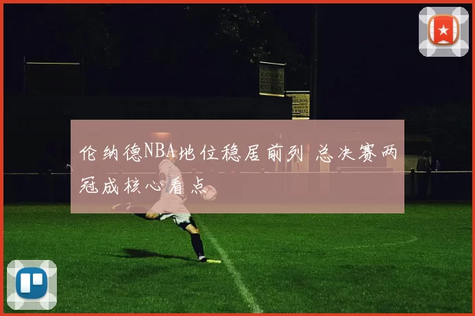 伦纳德NBA地位稳居前列 总决赛两冠成核心看点