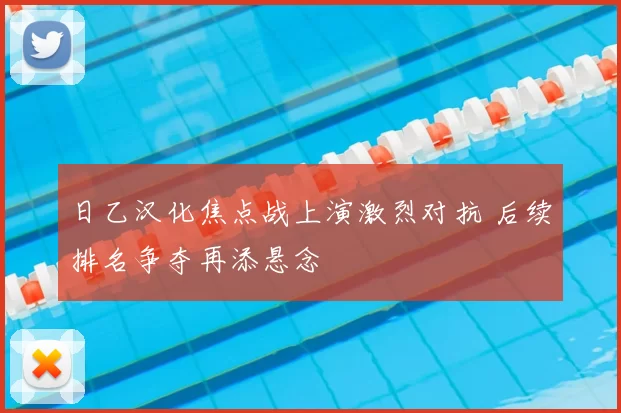 日乙汉化焦点战上演激烈对抗 后续排名争夺再添悬念