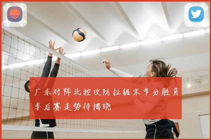 广东对阵北控攻防拉锯末节分胜负季后赛走势待揭晓