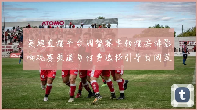 英超直播平台调整赛季转播安排影响观赛渠道与付费选择引导订阅策略
