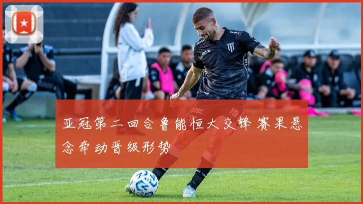 亚冠第二回合鲁能恒大交锋 赛果悬念牵动晋级形势