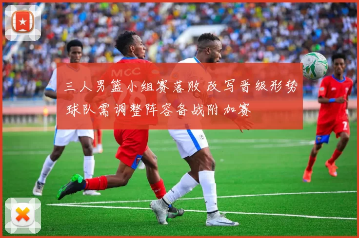 三人男篮小组赛落败 改写晋级形势 球队需调整阵容备战附加赛