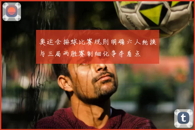 奥运会排球比赛规则明确六人轮换与三局两胜赛制细化争夺看点