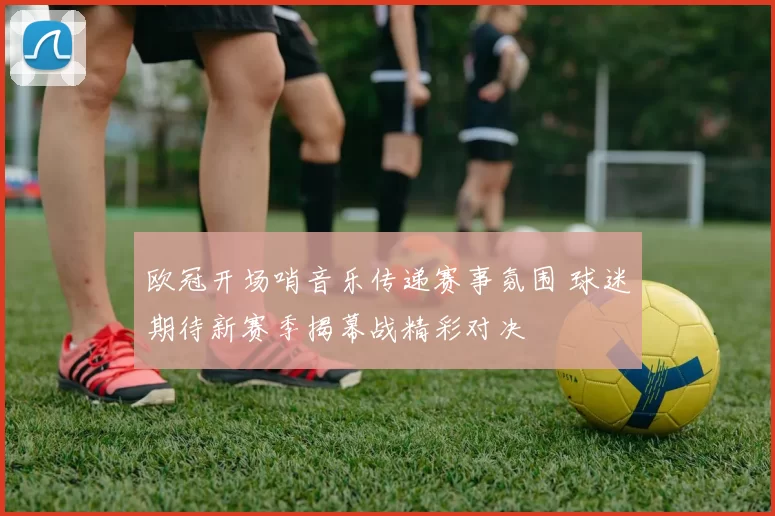 欧冠开场哨音乐传递赛事氛围 球迷期待新赛季揭幕战精彩对决
