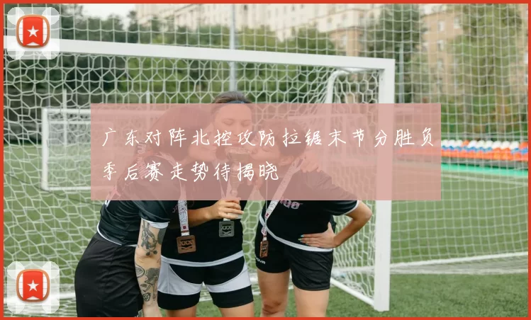 广东对阵北控攻防拉锯末节分胜负季后赛走势待揭晓